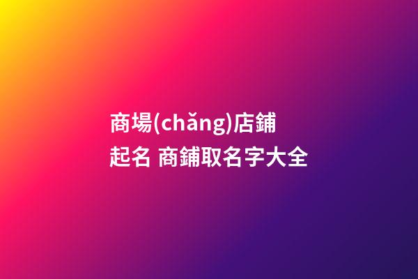 商場(chǎng)店鋪起名 商鋪取名字大全